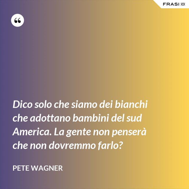 Dico solo che siamo dei bianchi che adottano bambini del sud America. La gente non penserà che non dovremmo farlo? - Pete Wagner