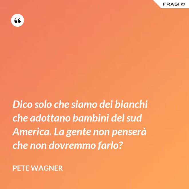 Dico solo che siamo dei bianchi che adottano bambini del sud America. La gente non penserà che non dovremmo farlo? - Pete Wagner