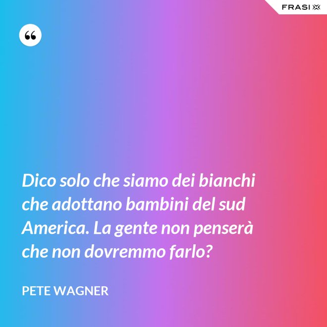 Dico solo che siamo dei bianchi che adottano bambini del sud America. La gente non penserà che non dovremmo farlo? - Pete Wagner