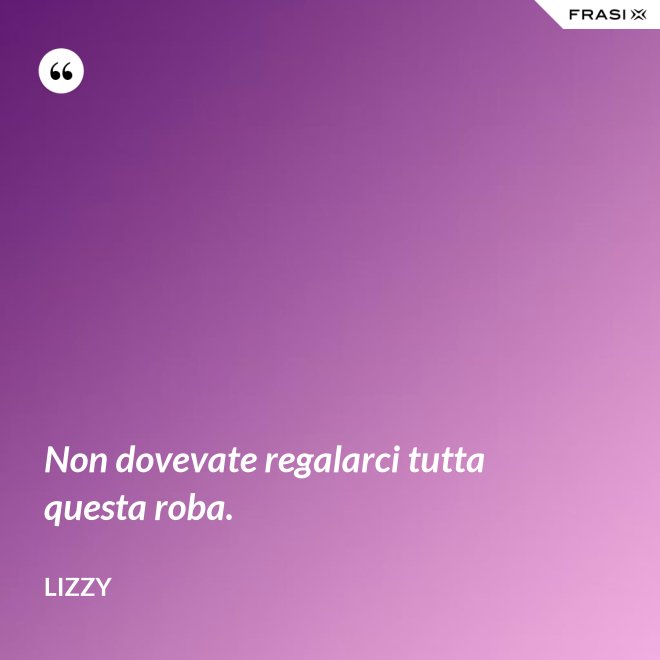 Non dovevate regalarci tutta questa roba. - Lizzy