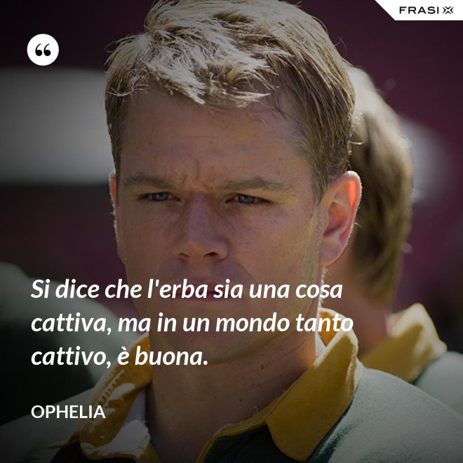 Si dice che l'erba sia una cosa cattiva, ma in un mondo tanto cattivo, è buona. - Ophelia