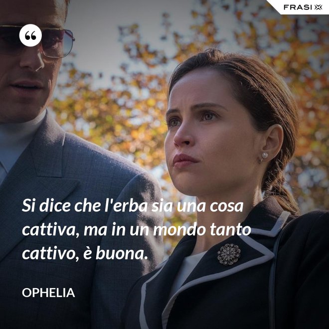Si dice che l'erba sia una cosa cattiva, ma in un mondo tanto cattivo, è buona. - Ophelia