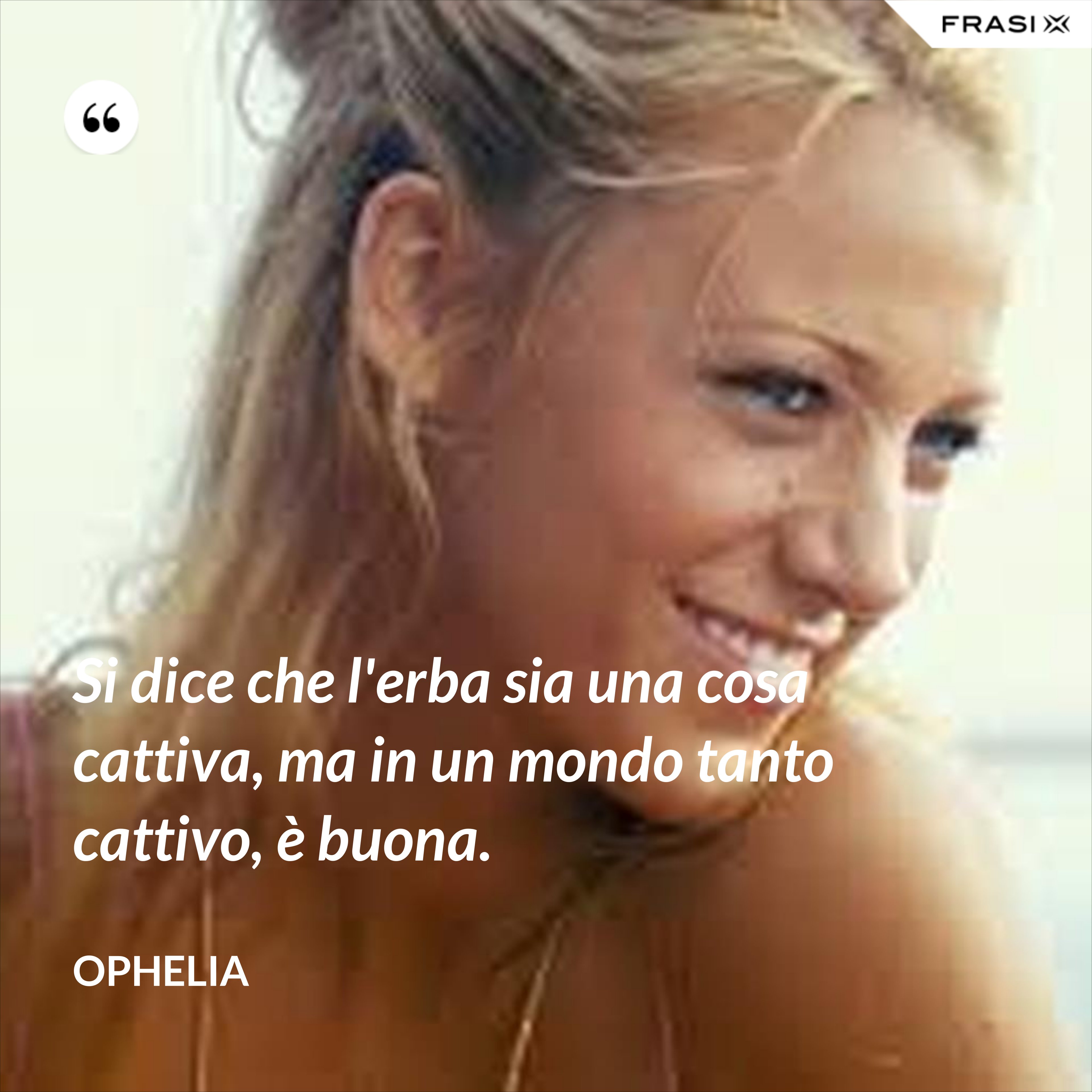 Si dice che l'erba sia una cosa cattiva, ma in un mondo tanto cattivo, è buona. - Ophelia