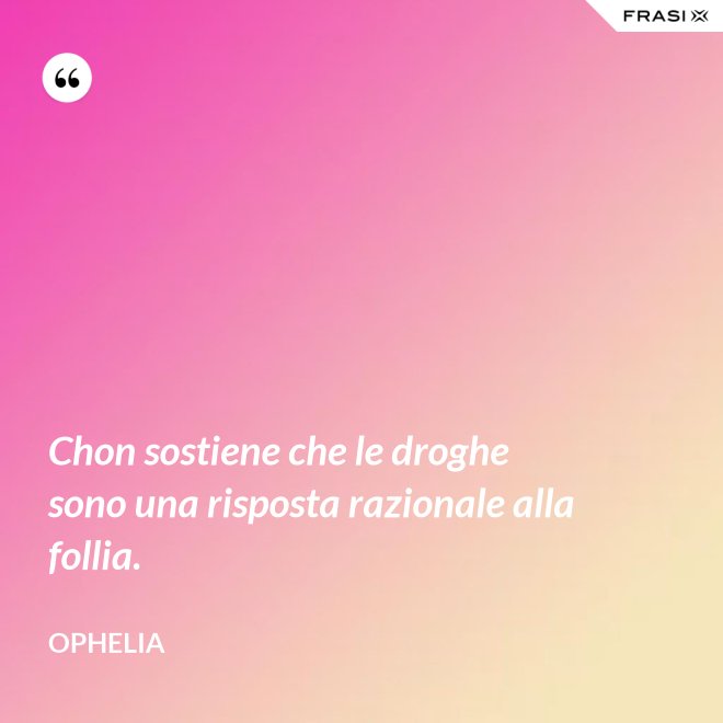 Chon sostiene che le droghe sono una risposta razionale alla follia. - Ophelia
