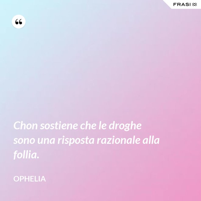 Chon sostiene che le droghe sono una risposta razionale alla follia. - Ophelia