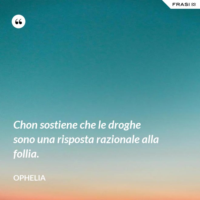 Chon sostiene che le droghe sono una risposta razionale alla follia. - Ophelia