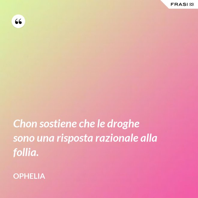 Chon sostiene che le droghe sono una risposta razionale alla follia. - Ophelia