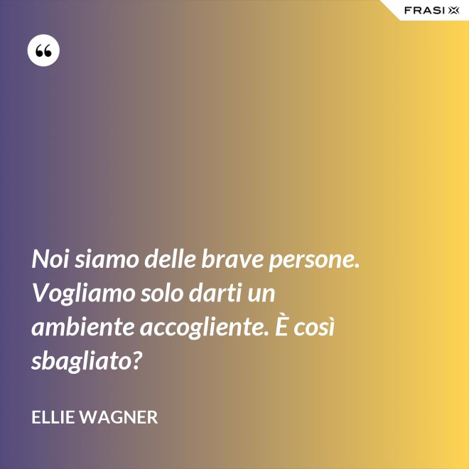 Noi siamo delle brave persone. Vogliamo solo darti un ambiente accogliente. È così sbagliato? - Ellie Wagner
