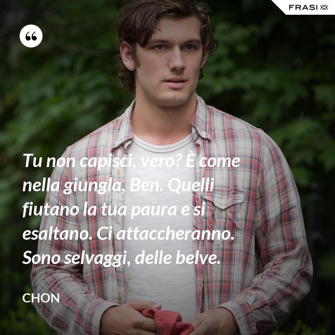 Tu non capisci, vero? È come nella giungla, Ben. Quelli fiutano la tua paura e si esaltano. Ci attaccheranno. Sono selvaggi, delle belve. - Chon