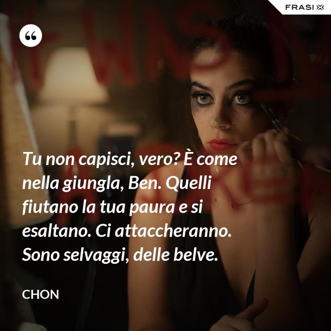 Tu non capisci, vero? È come nella giungla, Ben. Quelli fiutano la tua paura e si esaltano. Ci attaccheranno. Sono selvaggi, delle belve. - Chon