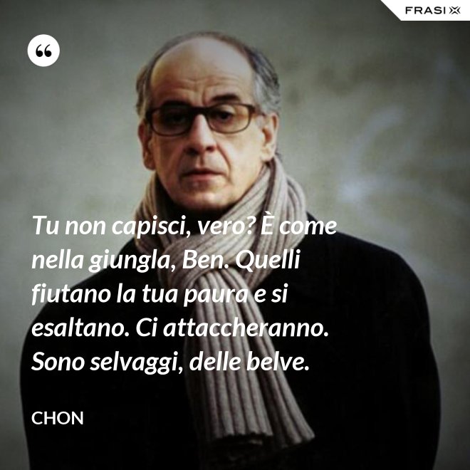 Tu non capisci, vero? È come nella giungla, Ben. Quelli fiutano la tua paura e si esaltano. Ci attaccheranno. Sono selvaggi, delle belve. - Chon
