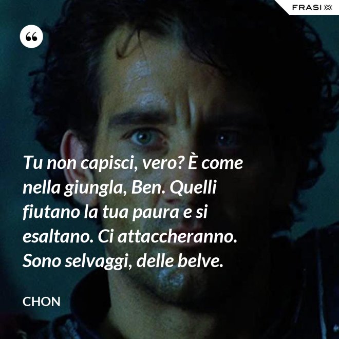 Tu non capisci, vero? È come nella giungla, Ben. Quelli fiutano la tua paura e si esaltano. Ci attaccheranno. Sono selvaggi, delle belve. - Chon
