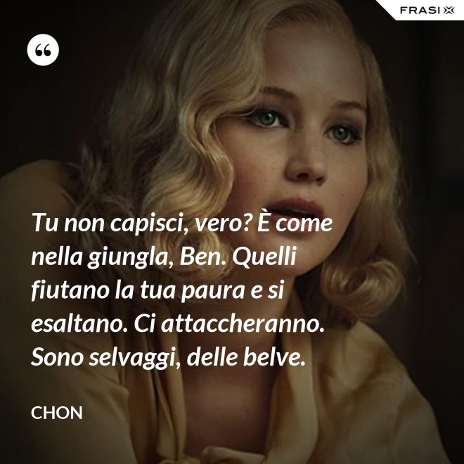 Tu non capisci, vero? È come nella giungla, Ben. Quelli fiutano la tua paura e si esaltano. Ci attaccheranno. Sono selvaggi, delle belve. - Chon