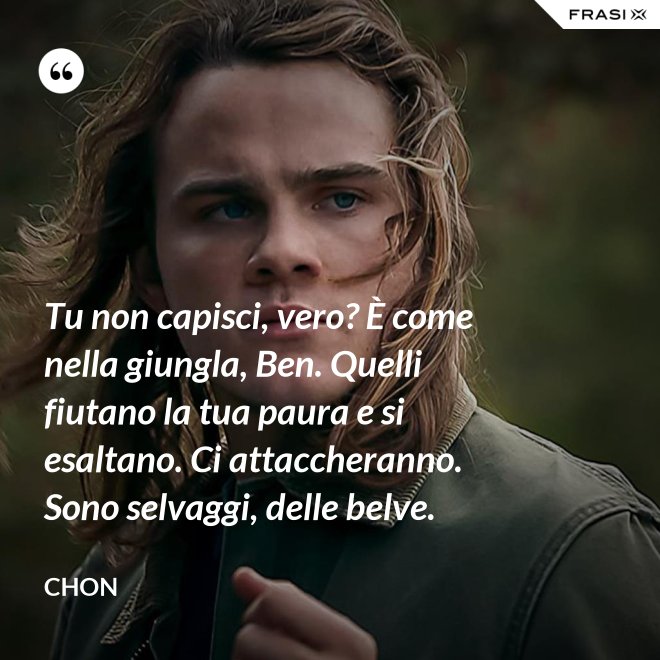 Tu non capisci, vero? È come nella giungla, Ben. Quelli fiutano la tua paura e si esaltano. Ci attaccheranno. Sono selvaggi, delle belve. - Chon