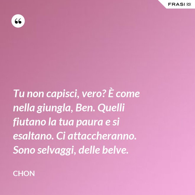 Tu non capisci, vero? È come nella giungla, Ben. Quelli fiutano la tua paura e si esaltano. Ci attaccheranno. Sono selvaggi, delle belve. - Chon