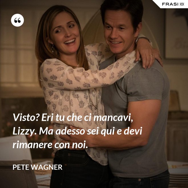 Visto? Eri tu che ci mancavi, Lizzy. Ma adesso sei qui e devi rimanere con noi. - Pete Wagner