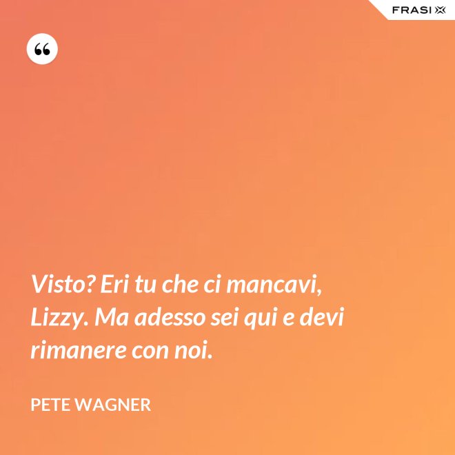 Visto? Eri tu che ci mancavi, Lizzy. Ma adesso sei qui e devi rimanere con noi. - Pete Wagner