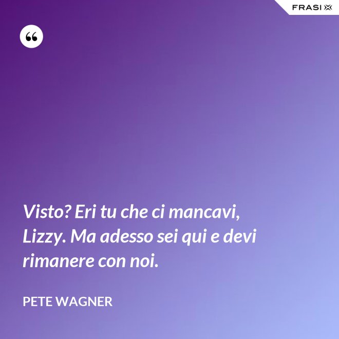 Visto? Eri tu che ci mancavi, Lizzy. Ma adesso sei qui e devi rimanere con noi. - Pete Wagner