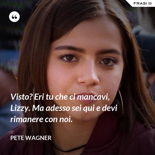 Visto? Eri tu che ci mancavi, Lizzy. Ma adesso sei qui e devi rimanere con noi. - Pete Wagner