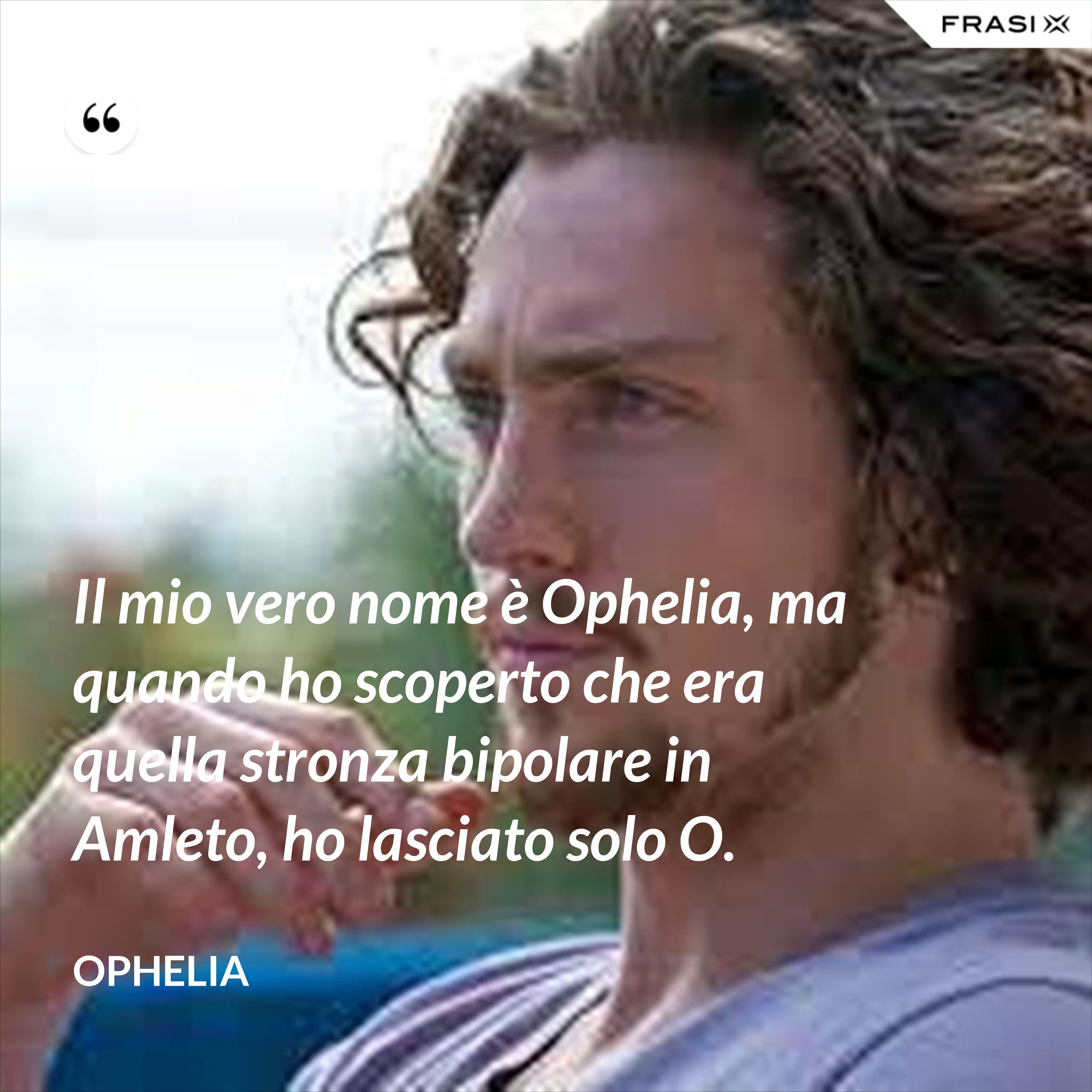 Il mio vero nome è Ophelia, ma quando ho scoperto che era quella stronza bipolare in Amleto, ho lasciato solo O. - Ophelia