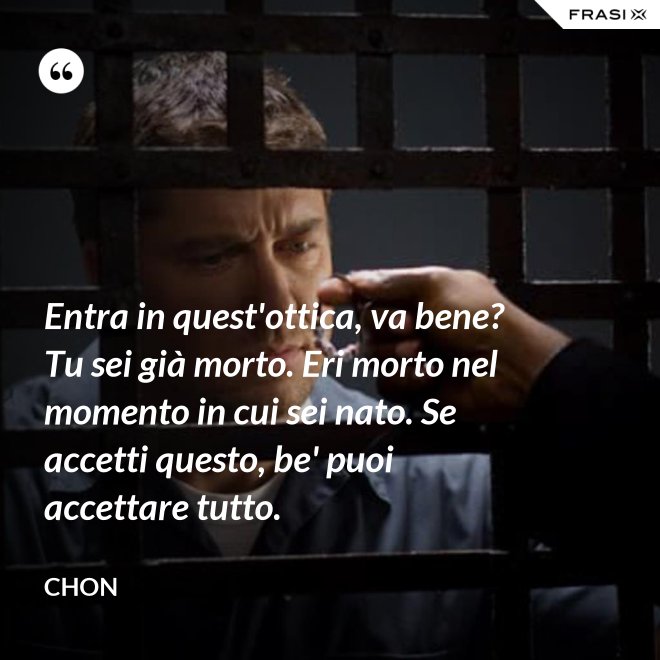 Entra in quest'ottica, va bene? Tu sei già morto. Eri morto nel momento in cui sei nato. Se accetti questo, be' puoi accettare tutto. - Chon