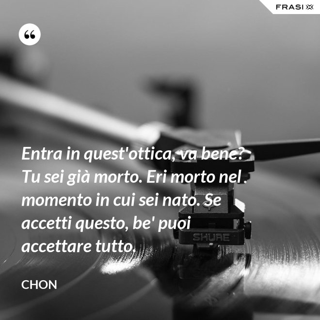 Entra in quest'ottica, va bene? Tu sei già morto. Eri morto nel momento in cui sei nato. Se accetti questo, be' puoi accettare tutto. - Chon