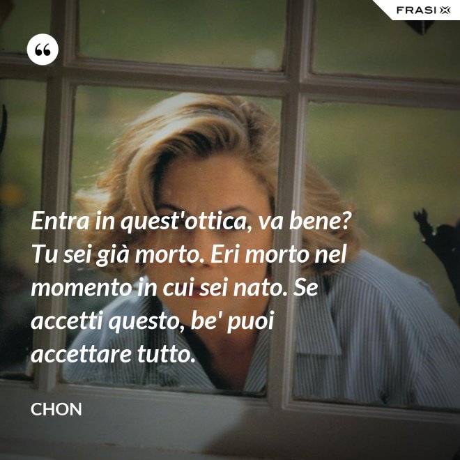 Entra in quest'ottica, va bene? Tu sei già morto. Eri morto nel momento in cui sei nato. Se accetti questo, be' puoi accettare tutto. - Chon