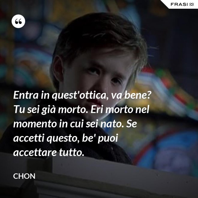 Entra in quest'ottica, va bene? Tu sei già morto. Eri morto nel momento in cui sei nato. Se accetti questo, be' puoi accettare tutto. - Chon
