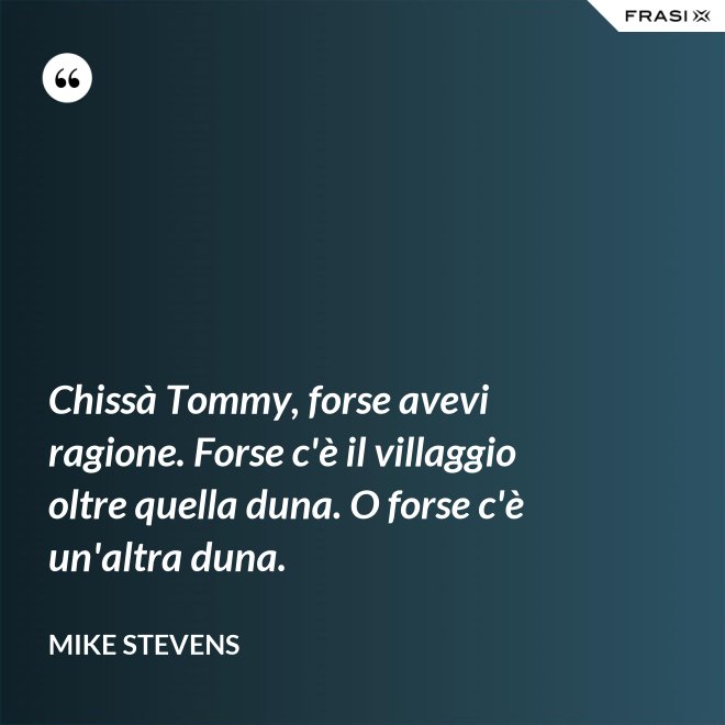 Chissà Tommy, forse avevi ragione. Forse c'è il villaggio oltre quella duna. O forse c'è un'altra duna. - Mike Stevens