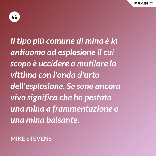 Il tipo più comune di mina è la antiuomo ad esplosione il cui scopo è uccidere o mutilare la vittima con l'onda d'urto dell'esplosione. Se sono ancora vivo significa che ho pestato una mina a frammentazione o una mina balsante. - Mike Stevens