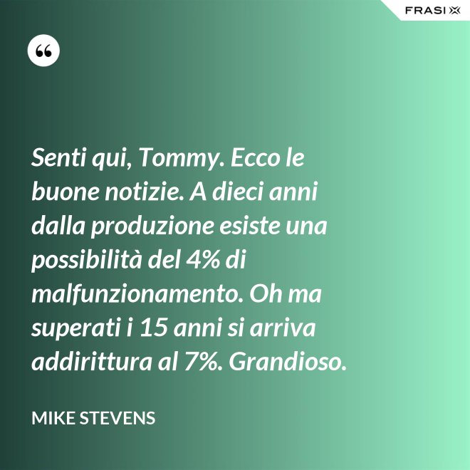 Senti qui, Tommy. Ecco le buone notizie. A dieci anni dalla produzione esiste una possibilità del 4% di malfunzionamento. Oh ma superati i 15 anni si arriva addirittura al 7%. Grandioso. - Mike Stevens