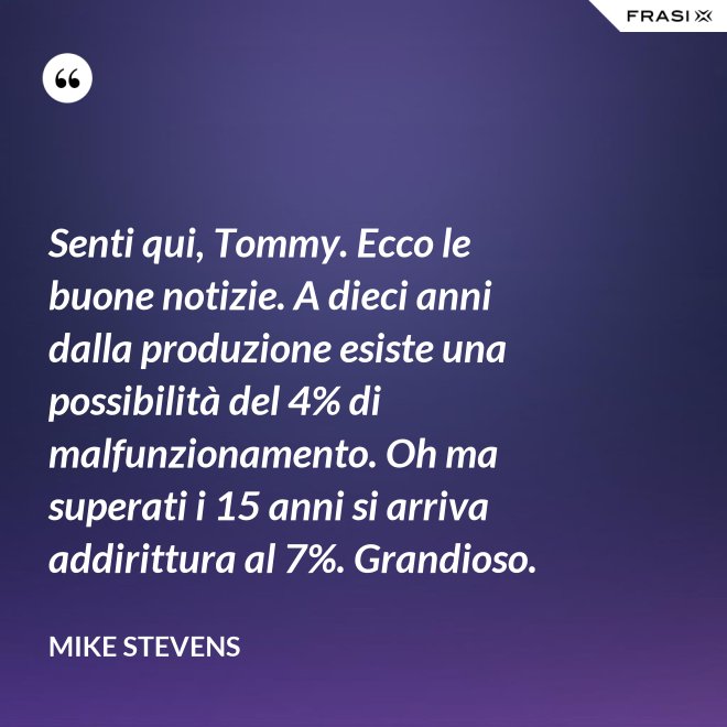 Senti qui, Tommy. Ecco le buone notizie. A dieci anni dalla produzione esiste una possibilità del 4% di malfunzionamento. Oh ma superati i 15 anni si arriva addirittura al 7%. Grandioso. - Mike Stevens