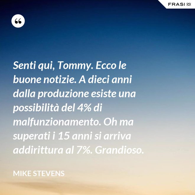 Senti qui, Tommy. Ecco le buone notizie. A dieci anni dalla produzione esiste una possibilità del 4% di malfunzionamento. Oh ma superati i 15 anni si arriva addirittura al 7%. Grandioso. - Mike Stevens