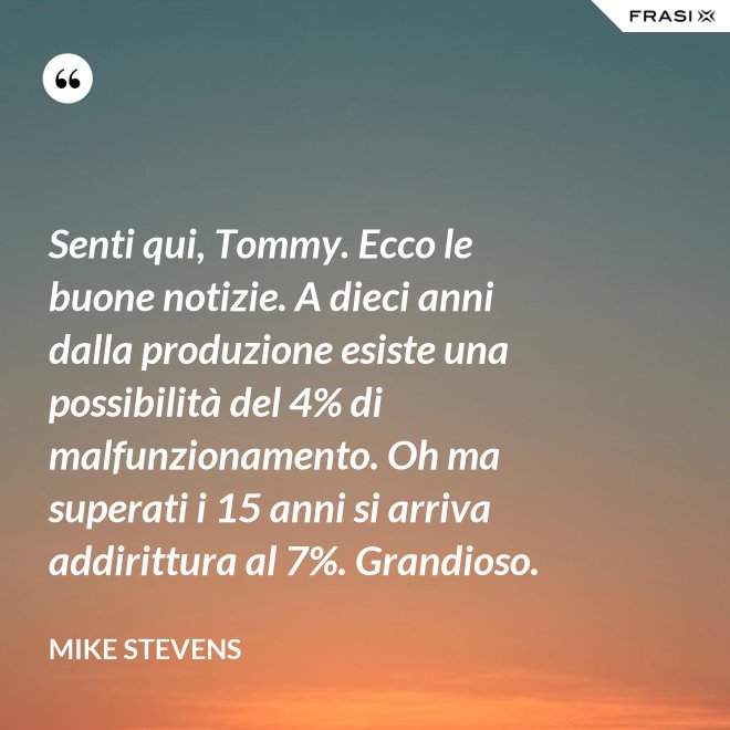 Senti qui, Tommy. Ecco le buone notizie. A dieci anni dalla produzione esiste una possibilità del 4% di malfunzionamento. Oh ma superati i 15 anni si arriva addirittura al 7%. Grandioso. - Mike Stevens