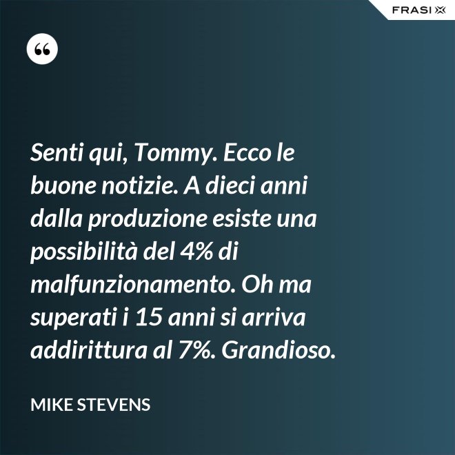 Senti qui, Tommy. Ecco le buone notizie. A dieci anni dalla produzione esiste una possibilità del 4% di malfunzionamento. Oh ma superati i 15 anni si arriva addirittura al 7%. Grandioso. - Mike Stevens