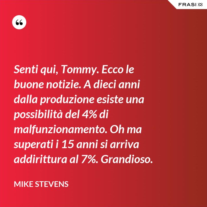 Senti qui, Tommy. Ecco le buone notizie. A dieci anni dalla produzione esiste una possibilità del 4% di malfunzionamento. Oh ma superati i 15 anni si arriva addirittura al 7%. Grandioso. - Mike Stevens
