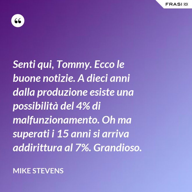 Senti qui, Tommy. Ecco le buone notizie. A dieci anni dalla produzione esiste una possibilità del 4% di malfunzionamento. Oh ma superati i 15 anni si arriva addirittura al 7%. Grandioso. - Mike Stevens