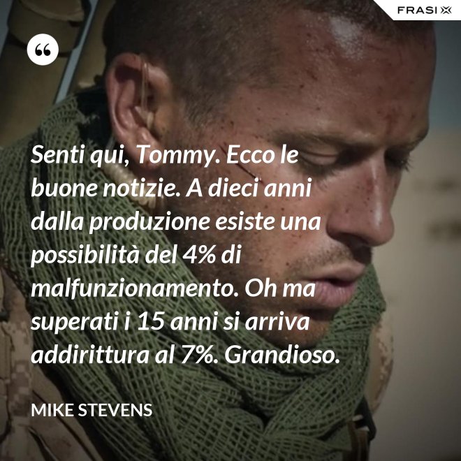Senti qui, Tommy. Ecco le buone notizie. A dieci anni dalla produzione esiste una possibilità del 4% di malfunzionamento. Oh ma superati i 15 anni si arriva addirittura al 7%. Grandioso. - Mike Stevens