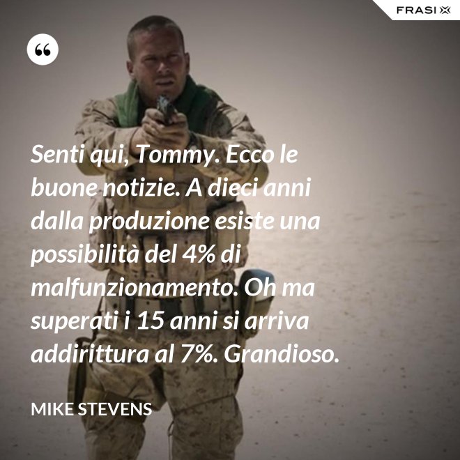 Senti qui, Tommy. Ecco le buone notizie. A dieci anni dalla produzione esiste una possibilità del 4% di malfunzionamento. Oh ma superati i 15 anni si arriva addirittura al 7%. Grandioso. - Mike Stevens