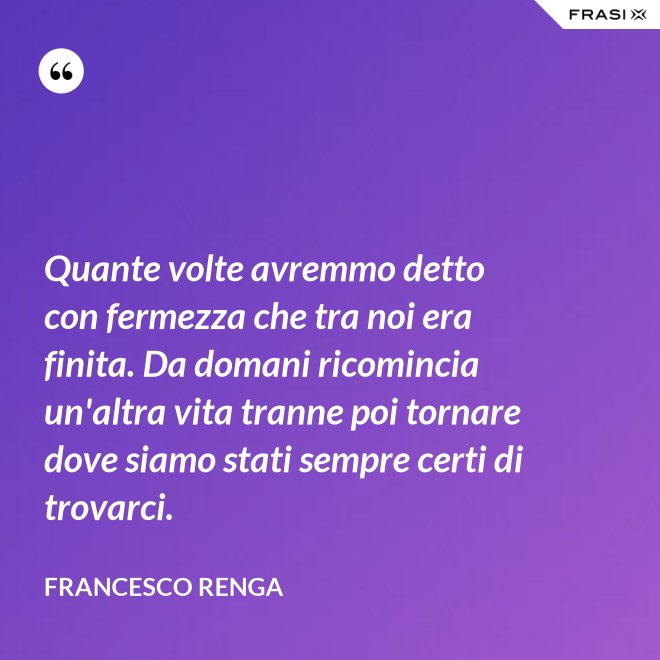 Quante volte avremmo detto con fermezza che tra noi era finita. Da domani ricomincia un'altra vita tranne poi tornare dove siamo stati sempre certi di trovarci. - Francesco Renga