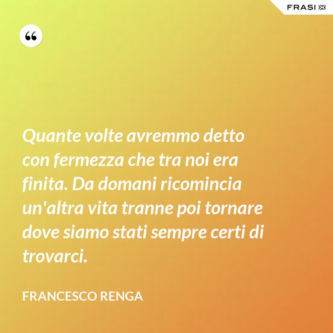Quante volte avremmo detto con fermezza che tra noi era finita. Da domani ricomincia un'altra vita tranne poi tornare dove siamo stati sempre certi di trovarci. - Francesco Renga