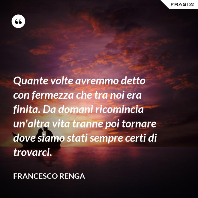 Quante volte avremmo detto con fermezza che tra noi era finita. Da domani ricomincia un'altra vita tranne poi tornare dove siamo stati sempre certi di trovarci. - Francesco Renga