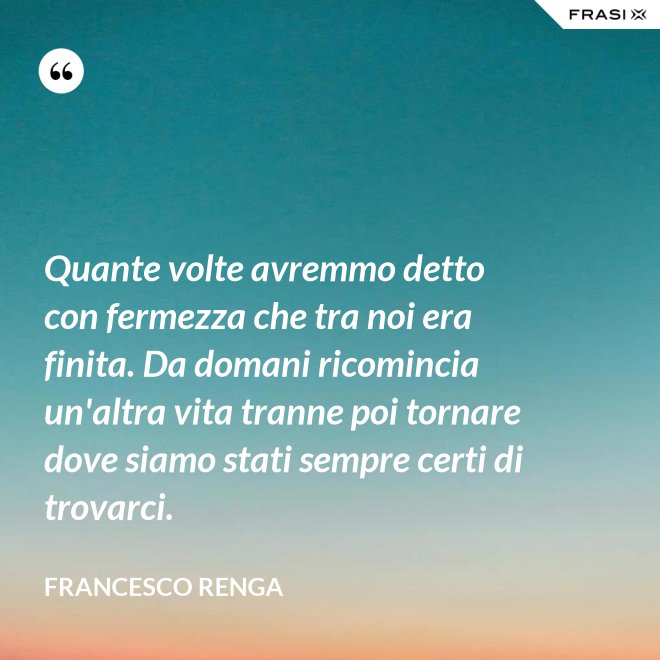 Quante volte avremmo detto con fermezza che tra noi era finita. Da domani ricomincia un'altra vita tranne poi tornare dove siamo stati sempre certi di trovarci. - Francesco Renga