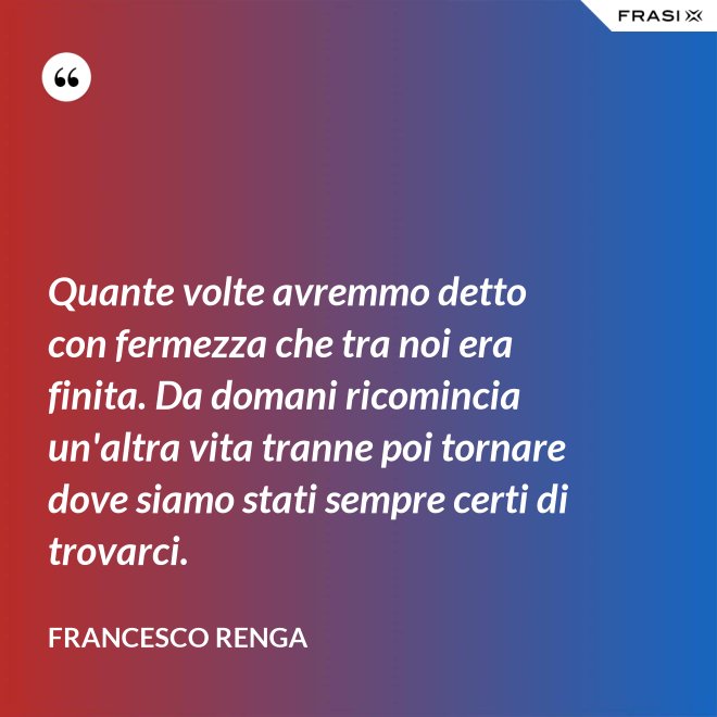 Quante volte avremmo detto con fermezza che tra noi era finita. Da domani ricomincia un'altra vita tranne poi tornare dove siamo stati sempre certi di trovarci. - Francesco Renga