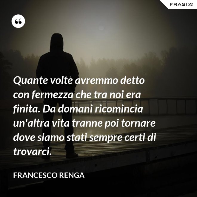 Quante volte avremmo detto con fermezza che tra noi era finita. Da domani ricomincia un'altra vita tranne poi tornare dove siamo stati sempre certi di trovarci. - Francesco Renga