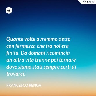 Quante volte avremmo detto con fermezza che tra noi era finita. Da domani ricomincia un'altra vita tranne poi tornare dove siamo stati sempre certi di trovarci. - Francesco Renga
