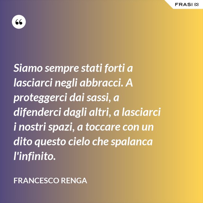 Siamo sempre stati forti a lasciarci negli abbracci. A proteggerci dai sassi, a difenderci dagli altri, a lasciarci i nostri spazi, a toccare con un dito questo cielo che spalanca l'infinito. - Francesco Renga