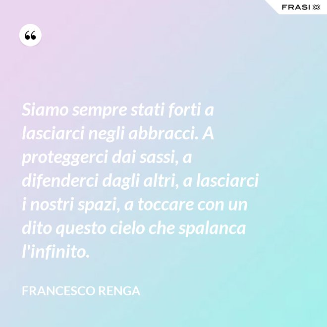 Siamo sempre stati forti a lasciarci negli abbracci. A proteggerci dai sassi, a difenderci dagli altri, a lasciarci i nostri spazi, a toccare con un dito questo cielo che spalanca l'infinito. - Francesco Renga