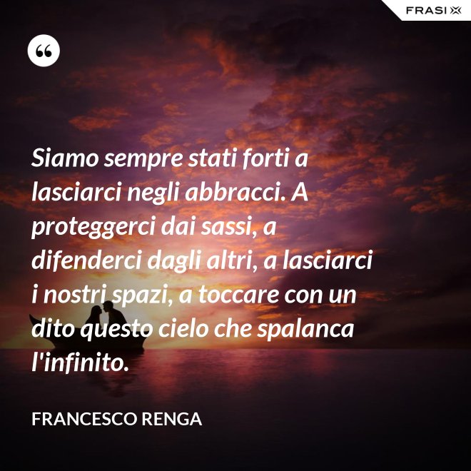 Siamo sempre stati forti a lasciarci negli abbracci. A proteggerci dai sassi, a difenderci dagli altri, a lasciarci i nostri spazi, a toccare con un dito questo cielo che spalanca l'infinito. - Francesco Renga