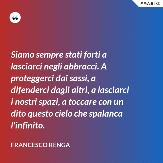 Siamo sempre stati forti a lasciarci negli abbracci. A proteggerci dai sassi, a difenderci dagli altri, a lasciarci i nostri spazi, a toccare con un dito questo cielo che spalanca l'infinito. - Francesco Renga